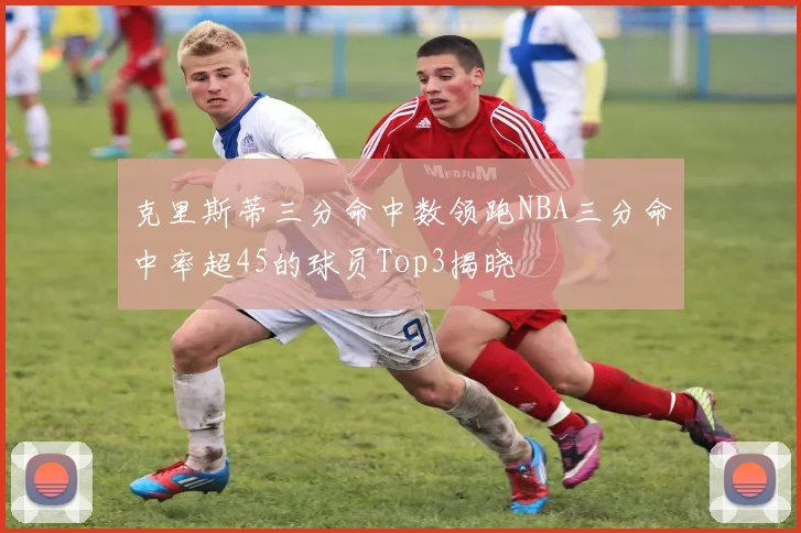 克里斯蒂三分命中数领跑NBA三分命中率超45的球员Top3揭晓