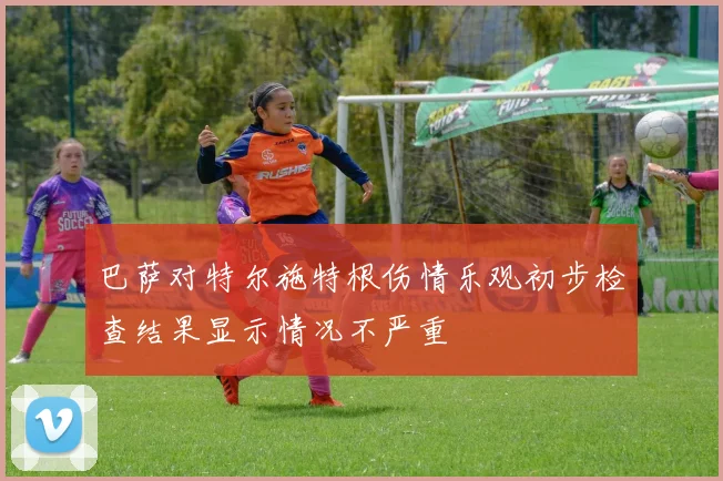 巴萨对特尔施特根伤情乐观初步检查结果显示情况不严重