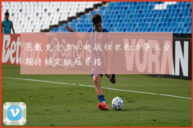 范戴克全力以赴战切尔西力争三分期待锁定欧冠资格