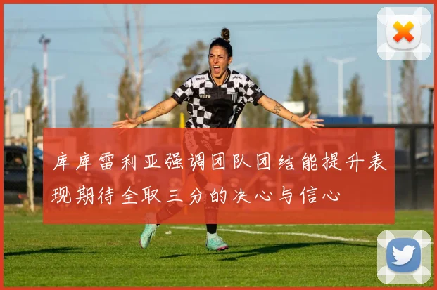 库库雷利亚强调团队团结能提升表现期待全取三分的决心与信心