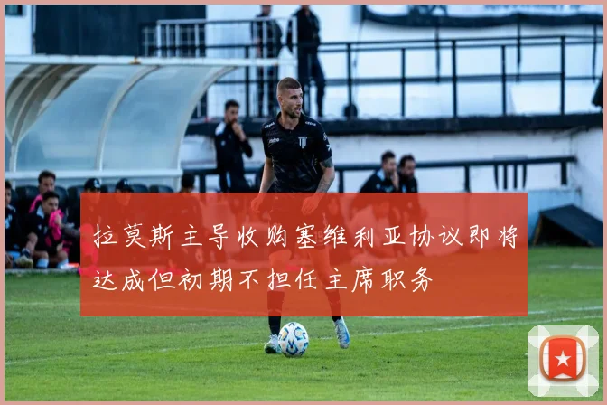 拉莫斯主导收购塞维利亚协议即将达成但初期不担任主席职务