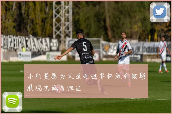 小科曼愿为父亲赴世界杯放弃假期展现忠诚与担当