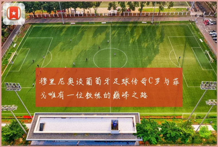 穆里尼奥谈葡萄牙足球传奇C罗与菲戈唯有一位教练的巅峰之路