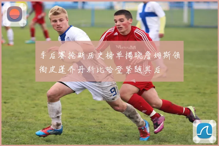 季后赛抢断历史榜单揭晓詹姆斯领衔皮蓬乔丹科比哈登紧随其后