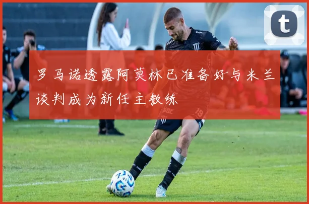 罗马诺透露阿莫林已准备好与米兰谈判成为新任主教练