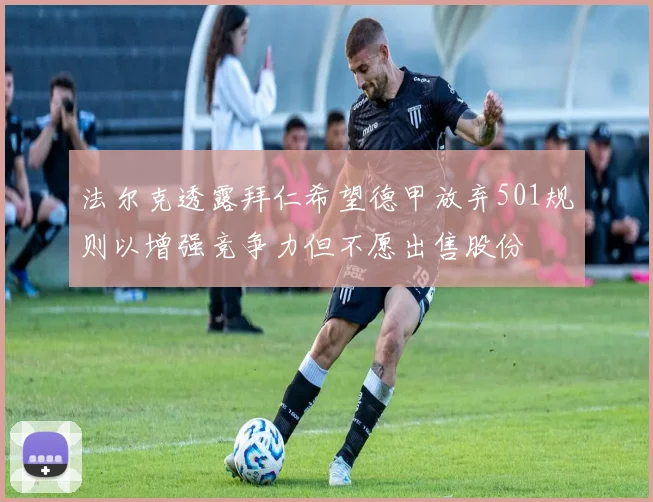 法尔克透露拜仁希望德甲放弃501规则以增强竞争力但不愿出售股份