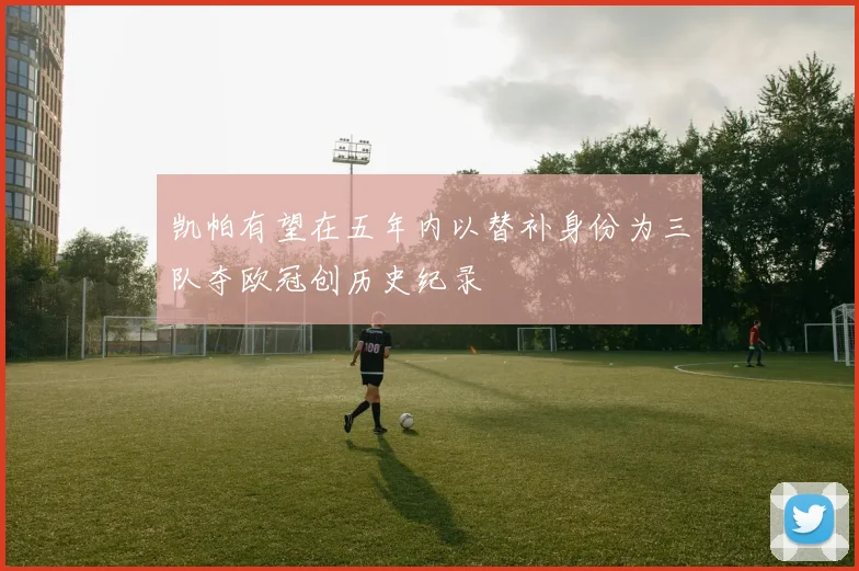 凯帕有望在五年内以替补身份为三队夺欧冠创历史纪录