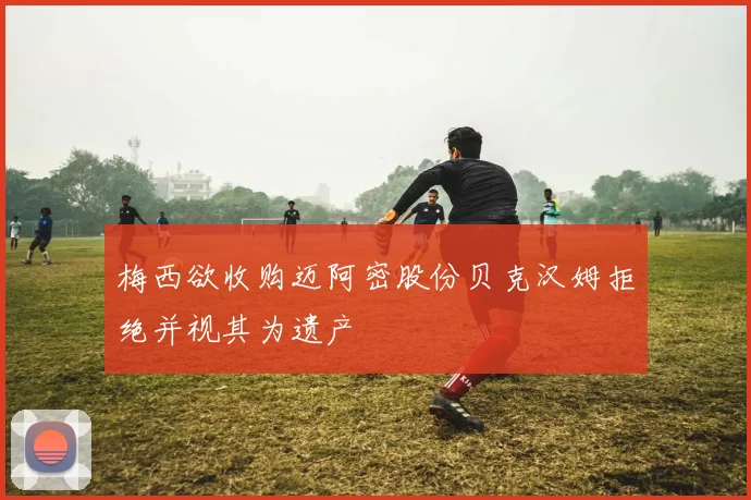 梅西欲收购迈阿密股份贝克汉姆拒绝并视其为遗产