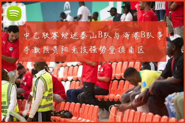 中乙联赛综述泰山B队与海港B队争夺激烈贵阳竞技强势登顶南区