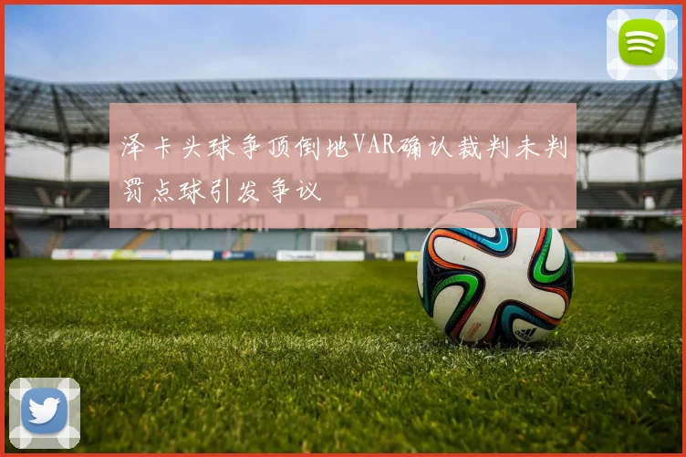 泽卡头球争顶倒地VAR确认裁判未判罚点球引发争议