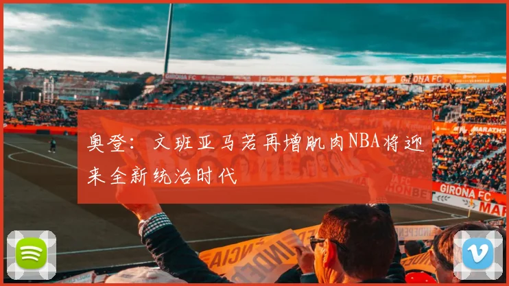 奥登：文班亚马若再增肌肉NBA将迎来全新统治时代